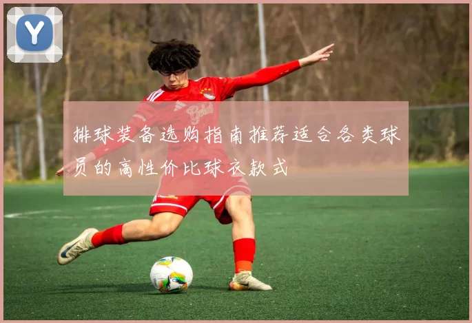 排球装备选购指南推荐适合各类球员的高性价比球衣款式